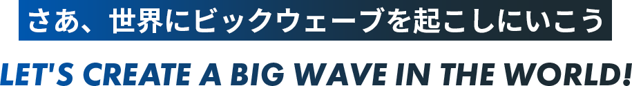 さあ、世界にビックウェーブを起こしにいこう LET'S CREATE A BIG WAVE IN THE WORLD!