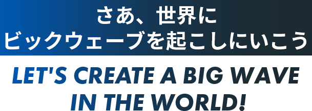 さあ、世界にビックウェーブを起こしにいこう LET'S CREATE A BIG WAVE IN THE WORLD!